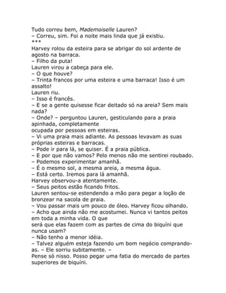 Tudo correu bem, Mademoiselle Lauren?
– Correu, sim. Foi a noite mais linda que já existiu.
***
Harvey rolou da esteira para se abrigar do sol ardente de
agosto na barraca.
– Filho da puta!
Lauren virou a cabeça para ele.
– O que houve?
– Trinta francos por uma esteira e uma barraca! Isso é um
assalto!
Lauren riu.
– Isso é francês.
– E se a gente quisesse ficar deitado só na areia? Sem mais
nada?
– Onde? – perguntou Lauren, gesticulando para a praia
apinhada, completamente
ocupada por pessoas em esteiras.
– Vi uma praia mais adiante. As pessoas levavam as suas
próprias esteiras e barracas.
– Pode ir para lá, se quiser. É a praia pública.
– E por que não vamos? Pelo menos não me sentirei roubado.
– Podemos experimentar amanhã.
– É o mesmo sol, a mesma areia, a mesma água.
– Está certo. Iremos para lá amanhã.
Harvey observou-a atentamente.
– Seus peitos estão ficando fritos.
Lauren sentou-se estendendo a mão para pegar a loção de
bronzear na sacola de praia.
– Vou passar mais um pouco de óleo. Harvey ficou olhando.
– Acho que ainda não me acostumei. Nunca vi tantos peitos
em toda a minha vida. O que
será que elas fazem com as partes de cima do biquíni que
nunca usam?
– Não tenho a menor idéia.
– Talvez alguém esteja fazendo um bom negócio comprando-
as. – Ele sorriu subitamente. –
Pense só nisso. Posso pegar uma fatia do mercado de partes
superiores de biquíni.
 