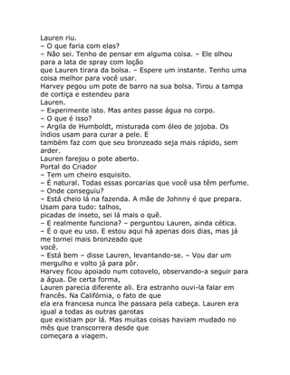 Lauren riu.
– O que faria com elas?
– Não sei. Tenho de pensar em alguma coisa. – Ele olhou
para a lata de spray com loção
que Lauren tirara da bolsa. – Espere um instante. Tenho uma
coisa melhor para você usar.
Harvey pegou um pote de barro na sua bolsa. Tirou a tampa
de cortiça e estendeu para
Lauren.
– Experimente isto. Mas antes passe água no corpo.
– O que é isso?
– Argila de Humboldt, misturada com óleo de jojoba. Os
índios usam para curar a pele. E
também faz com que seu bronzeado seja mais rápido, sem
arder.
Lauren farejou o pote aberto.
Portal do Criador
– Tem um cheiro esquisito.
– É natural. Todas essas porcarias que você usa têm perfume.
– Onde conseguiu?
– Está cheio lá na fazenda. A mãe de Johnny é que prepara.
Usam para tudo: talhos,
picadas de inseto, sei lá mais o quê.
– E realmente funciona? – perguntou Lauren, ainda cética.
– É o que eu uso. E estou aqui há apenas dois dias, mas já
me tornei mais bronzeado que
você.
– Está bem – disse Lauren, levantando-se. – Vou dar um
mergulho e volto já para pôr.
Harvey ficou apoiado num cotovelo, observando-a seguir para
a água. De certa forma,
Lauren parecia diferente ali. Era estranho ouvi-la falar em
francês. Na Califórnia, o fato de que
ela era francesa nunca lhe passara pela cabeça. Lauren era
igual a todas as outras garotas
que existiam por lá. Mas muitas coisas haviam mudado no
mês que transcorrera desde que
começara a viagem.
 