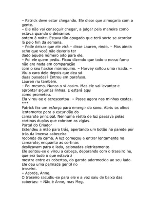 – Patrick deve estar chegando. Ele disse que almoçaria com a
gente.
– Ele não vai conseguir chegar, a julgar pela maneira como
estava quando o deixamos
ontem à noite. Estava tão apagado que terá sorte se acordar
lá pelo fim da semana.
– Pode deixar que ele virá – disse Lauren, rindo. – Mas ainda
acho que você não deveria ter
dado aquele número oito para ele.
– Foi ele quem pediu. Ficou dizendo que todo o nosso fumo
não era nada em comparação
com o seu haxixe marroquino. – Harvey soltou uma risada. –
Viu a cara dele depois que deu só
duas puxadas? Entrou em parafuso.
Lauren riu também.
– Foi mesmo. Nunca o vi assim. Mas ele vai levantar e
aprontar algumas linhas. E estará aqui
como prometeu.
Ela virou-se e acrescentou: – Passe agora nas minhas costas.
***
Patrick fez um esforço para emergir do sono. Abriu os olhos
lentamente para a escuridão do
camarote principal. Nenhuma réstia de luz passava pelas
cortinas duplas que cobriam as vigias.
Portal do Criador
Estendeu a mão para trás, apertando um botão na parede por
trás da imensa cabeceira
redonda da cama. A luz começou a entrar lentamente no
camarote, enquanto as cortinas
deslizavam para o lado, acionadas eletricamente.
Ele sentou-se e virou a cabeça, deparando com o traseiro nu,
que era tudo o que estava à
mostra entre as cobertas, da garota adormecida ao seu lado.
Ele deu uma palmada gentil no
traseiro.
– Acorde, Anne.
O traseiro sacudiu-se para ele e a voz saiu de baixo das
cobertas: – Não é Anne, mas Meg.
 