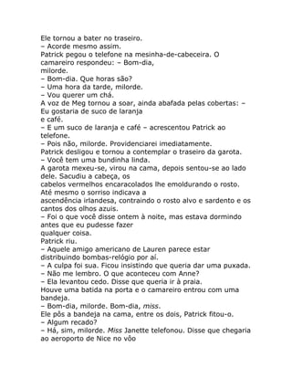 Ele tornou a bater no traseiro.
– Acorde mesmo assim.
Patrick pegou o telefone na mesinha-de-cabeceira. O
camareiro respondeu: – Bom-dia,
milorde.
– Bom-dia. Que horas são?
– Uma hora da tarde, milorde.
– Vou querer um chá.
A voz de Meg tornou a soar, ainda abafada pelas cobertas: –
Eu gostaria de suco de laranja
e café.
– E um suco de laranja e café – acrescentou Patrick ao
telefone.
– Pois não, milorde. Providenciarei imediatamente.
Patrick desligou e tornou a contemplar o traseiro da garota.
– Você tem uma bundinha linda.
A garota mexeu-se, virou na cama, depois sentou-se ao lado
dele. Sacudiu a cabeça, os
cabelos vermelhos encaracolados lhe emoldurando o rosto.
Até mesmo o sorriso indicava a
ascendência irlandesa, contraindo o rosto alvo e sardento e os
cantos dos olhos azuis.
– Foi o que você disse ontem à noite, mas estava dormindo
antes que eu pudesse fazer
qualquer coisa.
Patrick riu.
– Aquele amigo americano de Lauren parece estar
distribuindo bombas-relógio por aí.
– A culpa foi sua. Ficou insistindo que queria dar uma puxada.
– Não me lembro. O que aconteceu com Anne?
– Ela levantou cedo. Disse que queria ir à praia.
Houve uma batida na porta e o camareiro entrou com uma
bandeja.
– Bom-dia, milorde. Bom-dia, miss.
Ele pôs a bandeja na cama, entre os dois, Patrick fitou-o.
– Algum recado?
– Há, sim, milorde. Miss Janette telefonou. Disse que chegaria
ao aeroporto de Nice no vôo
 