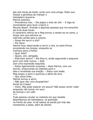das seis horas da tarde, junto com uma amiga. Pediu que
fizesse a gentileza de mandar o
helicóptero buscá-la.
Patrick assentiu.
– Providencie isso. – Ele pegou o bule de chá. – E diga ao
comandante para levar o barco a
Maurea Beach. Prometi a algumas pessoas que iria encontrá-
las lá às duas horas.
O camareiro retirou-se e Meg tornou a sentar-se na cama, o
lençol com que estivera se
cobrindo caindo para a cintura.
– Posso lhe servir o chá?
– Por favor.
Patrick ficou observando-a servir o chá, os seios firmes
encostando nos braços, enquanto se
inclinava para a frente.
– Quer leite?
– Quero, sim, obrigado.
– Está bom assim? – Ela fitou-o, ainda segurando o pequeno
jarro com leite morno. – Está
com uma expressão esquisita.
– Estou ligeiramente surpreso – disse Patrick, com um
sorriso, empurrando as cobertas para o
lado e revelando sua ereção: – Estou com tesão.
Meg largou o jarro e acariciou o pênis de leve.
– Que coisa linda...
Patrick tornou a sorrir.
– Não quer dar uma chupadinha?
Portal do Criador
– Claro. Mas pode esperar um pouco? Não posso comer nada
enquanto não tomar um suco
de laranja e um café.
***
Tudo pareceu mudar no instante em que Janette
desembarcou do helicóptero, no gramado
na frente da casa. O sol estava se pondo por trás das
montanhas a oeste, além de Sainte-
 