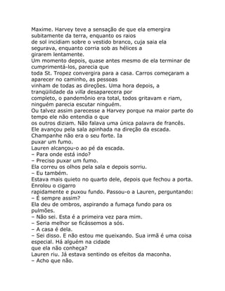 Maxime. Harvey teve a sensação de que ela emergira
subitamente da terra, enquanto os raios
de sol incidiam sobre o vestido branco, cuja saia ela
segurava, enquanto corria sob as hélices a
girarem lentamente.
Um momento depois, quase antes mesmo de ela terminar de
cumprimentá-los, parecia que
toda St. Tropez convergira para a casa. Carros começaram a
aparecer no caminho, as pessoas
vinham de todas as direções. Uma hora depois, a
tranqüilidade da villa desaparecera por
completo, o pandemônio era total, todos gritavam e riam,
ninguém parecia escutar ninguém.
Ou talvez assim parecesse a Harvey porque na maior parte do
tempo ele não entendia o que
os outros diziam. Não falava uma única palavra de francês.
Ele avançou pela sala apinhada na direção da escada.
Champanhe não era o seu forte. Ia
puxar um fumo.
Lauren alcançou-o ao pé da escada.
– Para onde está indo?
– Preciso puxar um fumo.
Ela correu os olhos pela sala e depois sorriu.
– Eu também.
Estava mais quieto no quarto dele, depois que fechou a porta.
Enrolou o cigarro
rapidamente e puxou fundo. Passou-o a Lauren, perguntando:
– É sempre assim?
Ela deu de ombros, aspirando a fumaça fundo para os
pulmões.
– Não sei. Esta é a primeira vez para mim.
– Seria melhor se ficássemos a sós.
– A casa é dela.
– Sei disso. E não estou me queixando. Sua irmã é uma coisa
especial. Há alguém na cidade
que ela não conheça?
Lauren riu. Já estava sentindo os efeitos da maconha.
– Acho que não.
 