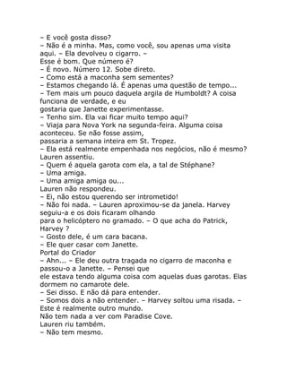 – E você gosta disso?
– Não é a minha. Mas, como você, sou apenas uma visita
aqui. – Ela devolveu o cigarro. –
Esse é bom. Que número é?
– É novo. Número 12. Sobe direto.
– Como está a maconha sem sementes?
– Estamos chegando lá. É apenas uma questão de tempo...
– Tem mais um pouco daquela argila de Humboldt? A coisa
funciona de verdade, e eu
gostaria que Janette experimentasse.
– Tenho sim. Ela vai ficar muito tempo aqui?
– Viaja para Nova York na segunda-feira. Alguma coisa
aconteceu. Se não fosse assim,
passaria a semana inteira em St. Tropez.
– Ela está realmente empenhada nos negócios, não é mesmo?
Lauren assentiu.
– Quem é aquela garota com ela, a tal de Stéphane?
– Uma amiga.
– Uma amiga amiga ou...
Lauren não respondeu.
– Ei, não estou querendo ser intrometido!
– Não foi nada. – Lauren aproximou-se da janela. Harvey
seguiu-a e os dois ficaram olhando
para o helicóptero no gramado. – O que acha do Patrick,
Harvey ?
– Gosto dele, é um cara bacana.
– Ele quer casar com Janette.
Portal do Criador
– Ahn... – Ele deu outra tragada no cigarro de maconha e
passou-o a Janette. – Pensei que
ele estava tendo alguma coisa com aquelas duas garotas. Elas
dormem no camarote dele.
– Sei disso. E não dá para entender.
– Somos dois a não entender. – Harvey soltou uma risada. –
Este é realmente outro mundo.
Não tem nada a ver com Paradise Cove.
Lauren riu também.
– Não tem mesmo.
 