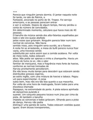 ***
Parecia que ninguém jamais dormia. O jantar naquela noite
foi tarde, no iate de Patrick, o
Fantasist, ancorado no porto de St. Tropez. Foi serviço
americano, e as pessoas pareciam entrar
e sair à vontade. Depois de algum tempo, Harvey perdeu a
conta do número de convidados.
Em determinado momento, calculara que havia mais de 40
pessoas.
O barulho da música saindo dos alto-falantes espalhados por
todo o iate era quase abafado
pelas vozes que gritavam. Ninguém parecia falar num tom
normal de conversa. Não havia
sentido nisso, pois ninguém seria ouvido, se o fizesse.
A noite foi se arrastando, a mesa do bufê parecia nunca ficar
vazia, uma travessa sendo
substituída por outra assim que a comida acabava. Por volta
de meia-noite, todos estavam
altos. Não podia ser apenas o vinho e champanhe. Havia um
cheiro de fumo no ar, não o odor
familiar de marijuana, mas a fragrância mais forte de haxixe,
conforme as narinas treinadas de
Harvey prontamente perceberam.
Ele não levou muito tempo para descobrir que estavam sendo
distribuídos grossos cigarros,
ao estilo inglês, com uma mistura de haxixe e tabaco. Pegou
um para experimentar. A coisa
subia bem, mas não era tão boa quanto a sua maconha.
Por volta de uma hora da madrugada, foram todos para uma
discoteca chamada
Papagayo, na extremidade do porto. A pista estava apinhada
de dançarinos pulando e
suando. Um conjunto pequeno tocava num jirau por cima da
pista. Ali também o barulho
impedia as conversas e todos gritavam. Olhando para a pista
de dança, Harvey não podia
distinguir uma garota de outra. Todas estavam vestidas quase
iguais. Eram blusas transparentes,
 