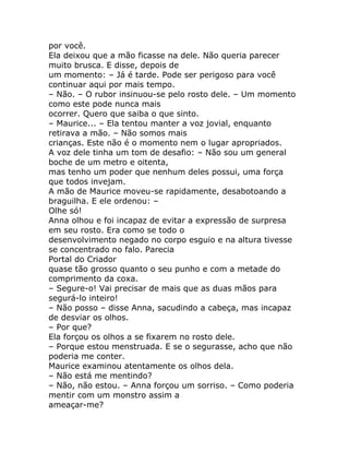 por você.
Ela deixou que a mão ficasse na dele. Não queria parecer
muito brusca. E disse, depois de
um momento: – Já é tarde. Pode ser perigoso para você
continuar aqui por mais tempo.
– Não. – O rubor insinuou-se pelo rosto dele. – Um momento
como este pode nunca mais
ocorrer. Quero que saiba o que sinto.
– Maurice... – Ela tentou manter a voz jovial, enquanto
retirava a mão. – Não somos mais
crianças. Este não é o momento nem o lugar apropriados.
A voz dele tinha um tom de desafio: – Não sou um general
boche de um metro e oitenta,
mas tenho um poder que nenhum deles possui, uma força
que todos invejam.
A mão de Maurice moveu-se rapidamente, desabotoando a
braguilha. E ele ordenou: –
Olhe só!
Anna olhou e foi incapaz de evitar a expressão de surpresa
em seu rosto. Era como se todo o
desenvolvimento negado no corpo esguio e na altura tivesse
se concentrado no falo. Parecia
Portal do Criador
quase tão grosso quanto o seu punho e com a metade do
comprimento da coxa.
– Segure-o! Vai precisar de mais que as duas mãos para
segurá-lo inteiro!
– Não posso – disse Anna, sacudindo a cabeça, mas incapaz
de desviar os olhos.
– Por que?
Ela forçou os olhos a se fixarem no rosto dele.
– Porque estou menstruada. E se o segurasse, acho que não
poderia me conter.
Maurice examinou atentamente os olhos dela.
– Não está me mentindo?
– Não, não estou. – Anna forçou um sorriso. – Como poderia
mentir com um monstro assim a
ameaçar-me?
 