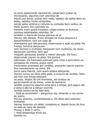 os seios aparecendo claramente, calças bem justas ou
microssaias, algumas com calcinhas de
biquíni por baixo, outras sem nada, sapatos de saltos altos ou
botas, cabelos muito compridos,
caindo pelos ombros e cinturas ou cortados bem rentes, ao
estilo juvenil. Em contraste os
homens eram quase insípidos, calças pretas ou brancas,
camisas estampadas coloridas. Ali
também o cheiro de haxixe pairava no ar.
Harvey não dançou. Ficou sentado na mesa pequena e
desconfortável, com um copo de
champanhe que não provara, observando a ação na pista. Na
França, homens dançavam
com homens e mulheres dançavam com mulheres, às vezes
dançavam sozinhos, sem que
ninguém parecesse prestar a menor atenção. Ele ficou
observando Lauren na pista. Ela parecia
sobressair. Os franceses pulavam para cima e para baixo ao
compasso da música, quase como
marionetes acionados por cordões, enquanto Lauren parecia
fluir naturalmente no ritmo. Ela
sorriu para Patrick, com quem estava dançando.
Harvey correu os olhos pela pista, à procura de Janette. Nem
ela nem sua amiga estavam
na pista. Depois de um momento, ele avistou-as
aproximando-se da mesa, vindo do banheiro.
Janette sussurrou alguma coisa para a amiga, que seguiu até
a pista e pôs-se a dançar sozinha.
Janette sentou-se ao lado dele.
– Está se divertindo? – perguntou ela, alteando a voz acima
da zoeira.
Harvey assentiu, contemplando-a. Os olhos dela estavam
brilhando.
Harvey levantou um dedo, umedeceu-o, depois tocou de leve
no lado do nariz de Janette.
Provou o dedo e sorriu.
– Você desperdiça muito pó.
Janette riu.
 