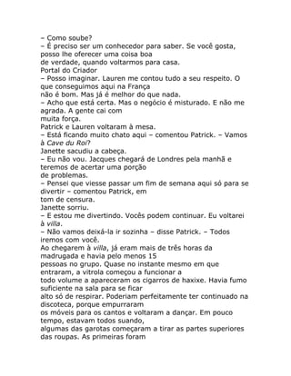 – Como soube?
– É preciso ser um conhecedor para saber. Se você gosta,
posso lhe oferecer uma coisa boa
de verdade, quando voltarmos para casa.
Portal do Criador
– Posso imaginar. Lauren me contou tudo a seu respeito. O
que conseguimos aqui na França
não é bom. Mas já é melhor do que nada.
– Acho que está certa. Mas o negócio é misturado. E não me
agrada. A gente cai com
muita força.
Patrick e Lauren voltaram à mesa.
– Está ficando muito chato aqui – comentou Patrick. – Vamos
à Cave du Roi?
Janette sacudiu a cabeça.
– Eu não vou. Jacques chegará de Londres pela manhã e
teremos de acertar uma porção
de problemas.
– Pensei que viesse passar um fim de semana aqui só para se
divertir – comentou Patrick, em
tom de censura.
Janette sorriu.
– E estou me divertindo. Vocês podem continuar. Eu voltarei
à villa.
– Não vamos deixá-la ir sozinha – disse Patrick. – Todos
iremos com você.
Ao chegarem à villa, já eram mais de três horas da
madrugada e havia pelo menos 15
pessoas no grupo. Quase no instante mesmo em que
entraram, a vitrola começou a funcionar a
todo volume a apareceram os cigarros de haxixe. Havia fumo
suficiente na sala para se ficar
alto só de respirar. Poderiam perfeitamente ter continuado na
discoteca, porque empurraram
os móveis para os cantos e voltaram a dançar. Em pouco
tempo, estavam todos suando,
algumas das garotas começaram a tirar as partes superiores
das roupas. As primeiras foram
 