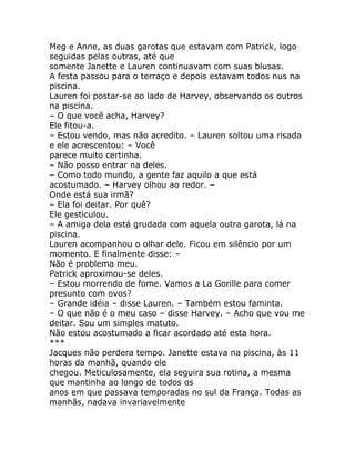 Meg e Anne, as duas garotas que estavam com Patrick, logo
seguidas pelas outras, até que
somente Janette e Lauren continuavam com suas blusas.
A festa passou para o terraço e depois estavam todos nus na
piscina.
Lauren foi postar-se ao lado de Harvey, observando os outros
na piscina.
– O que você acha, Harvey?
Ele fitou-a.
– Estou vendo, mas não acredito. – Lauren soltou uma risada
e ele acrescentou: – Você
parece muito certinha.
– Não posso entrar na deles.
– Como todo mundo, a gente faz aquilo a que está
acostumado. – Harvey olhou ao redor. –
Onde está sua irmã?
– Ela foi deitar. Por quê?
Ele gesticulou.
– A amiga dela está grudada com aquela outra garota, lá na
piscina.
Lauren acompanhou o olhar dele. Ficou em silêncio por um
momento. E finalmente disse: –
Não é problema meu.
Patrick aproximou-se deles.
– Estou morrendo de fome. Vamos a La Gorille para comer
presunto com ovos?
– Grande idéia – disse Lauren. – Também estou faminta.
– O que não é o meu caso – disse Harvey. – Acho que vou me
deitar. Sou um simples matuto.
Não estou acostumado a ficar acordado até esta hora.
***
Jacques não perdera tempo. Janette estava na piscina, às 11
horas da manhã, quando ele
chegou. Meticulosamente, ela seguira sua rotina, a mesma
que mantinha ao longo de todos os
anos em que passava temporadas no sul da França. Todas as
manhãs, nadava invariavelmente
 