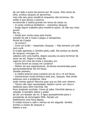 de um lado a outro da piscina por 50 vezes. Pelo canto do
olho, avistou Jacques se aproximar,
mas não saiu para recebê-lo enquanto não terminou. Só
então é que deixou a piscina,
envolvendo a toalha grande em torno do corpo nu.
– O corpo continua fantástico – comentou Jacques.
– Exige algum trabalho para mantê-lo assim. Já não sou mais
jovem.
Ele riu.
– Ainda tem muita coisa pela frente.
Janette foi até a mesa e pegou a campainha.
Portal do Criador
– Já comeu?
– Comi no avião – respondeu Jacques. – Mas tomarei um café
com você.
O criado apareceu e Janette pediu café. Ela sentou-se diante
de Jacques, enxugou os
cabelos com uma toalha, depois sacudiu-os para terminar de
secar ao sol. Pegou o maço de
cigarros em cima da mesa e acendeu um.
– Como foram as coisas em Londres?
– Melhor do que esperávamos. Já temos encomendas para
aproximadamente 50 mil libras.
Janette assentiu.
– A média anterior para Londres era de 10 a 15 mil libras.
– Ganharemos muito dinheiro este ano, Jacques. Mas ainda
estamos com o problema. Para
onde iremos agora? Maurice quer que eu fale com Johann.
– Talvez não haja necessidade. Resolvi correr um risco e
telefonei para John Fairchild. Ele
ficou bastante excitado. Como já sabe, Fairchild adorou a
coleção. E também adora o poder
de ser um fazedor de rei. E ligou pessoalmente para o
presidente da Kensington Mills. Recebi um
telefonema uma hora depois.
O criado trouxe o café e retirou-se em seguida. Janette
encheu a xícara de Jacques e
depois a sua.
 