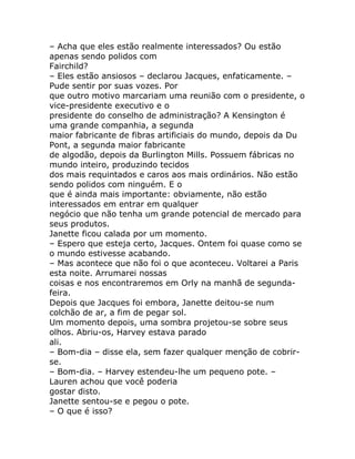 – Acha que eles estão realmente interessados? Ou estão
apenas sendo polidos com
Fairchild?
– Eles estão ansiosos – declarou Jacques, enfaticamente. –
Pude sentir por suas vozes. Por
que outro motivo marcariam uma reunião com o presidente, o
vice-presidente executivo e o
presidente do conselho de administração? A Kensington é
uma grande companhia, a segunda
maior fabricante de fibras artificiais do mundo, depois da Du
Pont, a segunda maior fabricante
de algodão, depois da Burlington Mills. Possuem fábricas no
mundo inteiro, produzindo tecidos
dos mais requintados e caros aos mais ordinários. Não estão
sendo polidos com ninguém. E o
que é ainda mais importante: obviamente, não estão
interessados em entrar em qualquer
negócio que não tenha um grande potencial de mercado para
seus produtos.
Janette ficou calada por um momento.
– Espero que esteja certo, Jacques. Ontem foi quase como se
o mundo estivesse acabando.
– Mas acontece que não foi o que aconteceu. Voltarei a Paris
esta noite. Arrumarei nossas
coisas e nos encontraremos em Orly na manhã de segunda-
feira.
Depois que Jacques foi embora, Janette deitou-se num
colchão de ar, a fim de pegar sol.
Um momento depois, uma sombra projetou-se sobre seus
olhos. Abriu-os, Harvey estava parado
ali.
– Bom-dia – disse ela, sem fazer qualquer menção de cobrir-
se.
– Bom-dia. – Harvey estendeu-lhe um pequeno pote. –
Lauren achou que você poderia
gostar disto.
Janette sentou-se e pegou o pote.
– O que é isso?
 