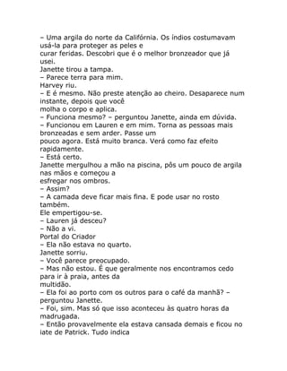 – Uma argila do norte da Califórnia. Os índios costumavam
usá-la para proteger as peles e
curar feridas. Descobri que é o melhor bronzeador que já
usei.
Janette tirou a tampa.
– Parece terra para mim.
Harvey riu.
– E é mesmo. Não preste atenção ao cheiro. Desaparece num
instante, depois que você
molha o corpo e aplica.
– Funciona mesmo? – perguntou Janette, ainda em dúvida.
– Funcionou em Lauren e em mim. Torna as pessoas mais
bronzeadas e sem arder. Passe um
pouco agora. Está muito branca. Verá como faz efeito
rapidamente.
– Está certo.
Janette mergulhou a mão na piscina, pôs um pouco de argila
nas mãos e começou a
esfregar nos ombros.
– Assim?
– A camada deve ficar mais fina. E pode usar no rosto
também.
Ele empertigou-se.
– Lauren já desceu?
– Não a vi.
Portal do Criador
– Ela não estava no quarto.
Janette sorriu.
– Você parece preocupado.
– Mas não estou. É que geralmente nos encontramos cedo
para ir à praia, antes da
multidão.
– Ela foi ao porto com os outros para o café da manhã? –
perguntou Janette.
– Foi, sim. Mas só que isso aconteceu às quatro horas da
madrugada.
– Então provavelmente ela estava cansada demais e ficou no
iate de Patrick. Tudo indica
 