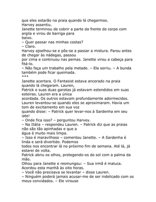 que eles estarão na praia quando lá chegarmos.
Harvey assentiu.
Janette terminou de cobrir a parte da frente do corpo com
argila e virou de barriga para
baixo.
– Quer passar nas minhas costas?
– Claro.
Harvey ajoelhou-se e pôs-se a passar a mistura. Parou antes
de chegar às nádegas, passou
por cima e continuou nas pernas. Janette virou a cabeça para
fitá-lo.
– Não faça um trabalho pela metade. – Ela sorriu. – A bunda
também pode ficar queimada.
***
Janette acertara. O Fantasist estava ancorado na praia
quando lá chegaram. Lauren,
Patrick e suas duas garotas já estavam estendidos em suas
esteiras. Lauren era a única
acordada. Os outros estavam profundamente adormecidos.
Lauren levantou-se quando eles se aproximaram. Havia um
tom de excitamento em sua voz
quando disse: – Patrick quer levar-nos à Sardenha em seu
iate!
– Onde fica isso? – perguntou Harvey.
– Na Itália – respondeu Lauren. – Patrick diz que as praias
não são tão apinhadas e que a
água é muito mais limpa.
– Isso é maravilhoso – comentou Janette. – A Sardenha é
linda e será divertido. Podemos
todos nos encontrar lá no próximo fim de semana. Até lá, já
estarei de volta.
Patrick abriu os olhos, protegendo-os do sol com a palma da
mão.
Olhou para Janette e resmungou: – Sua irmã é maluca.
Acordou esta manhã às oito horas.
– Você não precisava se levantar – disse Lauren.
– Ninguém poderá jamais acusar-me de ser indelicado com os
meus convidados. – Ele virouse
 
