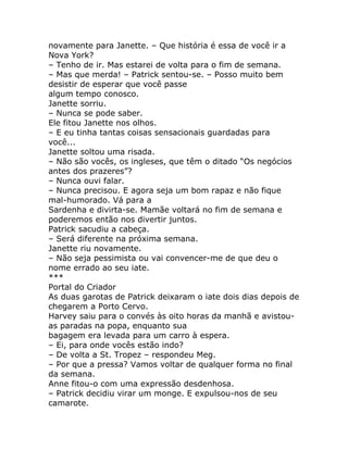 novamente para Janette. – Que história é essa de você ir a
Nova York?
– Tenho de ir. Mas estarei de volta para o fim de semana.
– Mas que merda! – Patrick sentou-se. – Posso muito bem
desistir de esperar que você passe
algum tempo conosco.
Janette sorriu.
– Nunca se pode saber.
Ele fitou Janette nos olhos.
– E eu tinha tantas coisas sensacionais guardadas para
você...
Janette soltou uma risada.
– Não são vocês, os ingleses, que têm o ditado “Os negócios
antes dos prazeres”?
– Nunca ouvi falar.
– Nunca precisou. E agora seja um bom rapaz e não fique
mal-humorado. Vá para a
Sardenha e divirta-se. Mamãe voltará no fim de semana e
poderemos então nos divertir juntos.
Patrick sacudiu a cabeça.
– Será diferente na próxima semana.
Janette riu novamente.
– Não seja pessimista ou vai convencer-me de que deu o
nome errado ao seu iate.
***
Portal do Criador
As duas garotas de Patrick deixaram o iate dois dias depois de
chegarem a Porto Cervo.
Harvey saiu para o convés às oito horas da manhã e avistou-
as paradas na popa, enquanto sua
bagagem era levada para um carro à espera.
– Ei, para onde vocês estão indo?
– De volta a St. Tropez – respondeu Meg.
– Por que a pressa? Vamos voltar de qualquer forma no final
da semana.
Anne fitou-o com uma expressão desdenhosa.
– Patrick decidiu virar um monge. E expulsou-nos de seu
camarote.
 