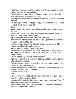 – Além do mais, não viemos para cá a fim de passar a noite
inteira no iate, de saco cheio.
Tudo o que ele quer é puxar fumo e conversar de filosofia
com sua garota – acrescentou Meg.
– Não percebi que eles conversavam tanto assim – comentou
Harvey.
– E como poderia? – indagou Meg, desdenhosamente. – Está
sempre mais alto do que os
dois.
As últimas malas desceram pela prancha. Anne olhou para
Harvey.
– Até, meu caro. E se quer um pequeno conselho, fique de
olho na sua garota, antes que o
Vigário Patrick a converta a sair de sua vida.
Harvey ficou observando-as descer pela prancha e entrar no
carro, que se afastou pelo
porto, pegou a estrada e desapareceu pouco depois. Ele
voltou ao salão principal e passou
para a sala de jantar. Sentou à mesa.
– Bacon e ovos mexidos, senhor? – perguntou o camareiro.
Harvey quase concordou antes de se lembrar que era um
vegetariano.
– Sem bacon. Apenas os ovos mexidos.
Agora que pensava a respeito, podia perceber que as garotas
não estavam erradas.
Parecia que em todas as ocasiões em que estivera com eles,
Patrick e Lauren estavam
empenhados numa discussão profunda. Distraidamente, ele
comeu os ovos. Que diabo eles
conversavam tanto?
***
– Por toda minha vida, sempre ouvi falar de meu pai – disse
Patrick. – Começaram a fazer
comparações a partir do momento em que entrei em Eton. E
não eram muito boas. Eu insistia
que não era meu pai. Era apenas eu. Era alguém diferente.
Mas isso não tinha a menor
 