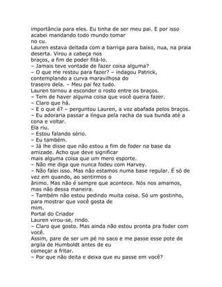 importância para eles. Eu tinha de ser meu pai. E por isso
acabei mandando todo mundo tomar
no cu.
Lauren estava deitada com a barriga para baixo, nua, na praia
deserta. Virou a cabeça nos
braços, a fim de poder fitá-lo.
– Jamais teve vontade de fazer coisa alguma?
– O que me restou para fazer? – indagou Patrick,
contemplando a curva maravilhosa do
traseiro dela. – Meu pai fez tudo.
Lauren tornou a esconder o rosto entre os braços.
– Tem de haver alguma coisa que você queira fazer.
– Claro que há.
– E o que é? – perguntou Lauren, a voz abafada pelos braços.
– Eu adoraria passar a língua pela racha da sua bunda até a
cona e voltar.
Ela riu.
– Estou falando sério.
– Eu também.
– Já lhe disse que não estou a fim de foder na base da
amizade. Acho que deve significar
mais alguma coisa que um mero esporte.
– Não me diga que nunca fodeu com Harvey.
– Não falei isso. Mas não estamos numa base regular. É só de
vez em quando, ao sentirmos o
ânimo. Mas não é sempre que acontece. Nós nos amamos,
mas não dessa maneira.
– Também não estou pedindo muita coisa. Só um gostinho,
para mostrar que você gosta de
mim.
Portal do Criador
Lauren virou-se, rindo.
– Claro que gosto. Mas ainda não estou pronta pra foder com
você.
Assim, pare de ser um pé no saco e me passe esse pote de
argila de Humboldt antes de eu
começar a fritar.
– Por que não deita e deixa que eu passe em você?
 