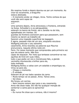Ele respirou fundo e depois desviou-se por um momento. Ao
virar-se novamente, a braguilha
estava abotoada.
– O momento ainda vai chegar, Anna. Tenho certeza de que
você não será capaz de
esquecer.
***
Uma semana depois, Anna atravessou a fronteira, entrando
na Suíça. Schwebel e o ex-páraquedista
estavam no banco da frente, ela e Janette no de trás,
agasalhadas em mantas. Os
guardas da fronteira acenaram para que passassem, sem
mesmo se darem ao trabalho de
fazerem uma inspeção superficial da bagagem.
E agora, passado mais de um ano, enquanto escutava
Wolfgang articular o seu estranho
casamento, Anna recordou as palavras que Maurice
pronunciara, naquela última noite em
Paris. Foi nesse momento que compreendeu pela primeira vez
que ele estava certo. Não fora
capaz de esquecer. Por mais que tentasse concentrar-se nas
agulhas de tricô em suas mãos,
tudo o que podia ver era o monstruoso falo, a glande
vermelha intumescida a brilhar para ela,
toda molhada.
Wolfgang fechou a valise com um estalido e empertigou-se.
Virou-se para ela.
– Chegou o momento.
– É verdade.
Estavam de pé nos lados opostos da cama.
– Muito tempo vai se passar, Anna. Talvez anos.
– Sei disso.
Ele forçou um sorriso.
– Nem mesmo estarei aqui para o seu casamento.
Anna não disse nada. Ele não fez qualquer menção de
contornar a cama para se aproximar
dela.
– Eu nunca lhe disse que a amava, não é mesmo?
 