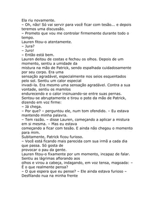 Ela riu novamente.
– Oh, não! Só vai servir para você ficar com tesão... e depois
teremos uma discussão.
– Prometo que vou me controlar firmemente durante todo o
tempo.
Lauren fitou-o atentamente.
– Jura?
– Juro!
– Então está bem.
Lauren deitou de costas e fechou os olhos. Depois de um
momento, sentiu a umidade da
mistura na mão de Patrick, sendo espalhada cuidadosamente
por seu corpo. Era uma
sensação agradável, especialmente nos seios esquentados
pelo sol. Sentiu um calor especial
invadi-la. Era mesmo uma sensação agradável. Contra a sua
vontade, sentiu os mamilos
endurecendo e o calor insinuando-se entre suas pernas.
Sentou-se abruptamente e tirou o pote da mão de Patrick,
dizendo em voz firme:
– Já chega.
– Por que? – perguntou ele, num tom ofendido. – Eu estava
mantendo minha palavra.
– Tem razão. – disse Lauren, começando a aplicar a mistura
em si mesma. – Mas eu estava
começando a ficar com tesão. E ainda não chegou o momento
para mim.
Subitamente, Patrick ficou furioso.
– Você está ficando mais parecida com sua irmã a cada dia
que passa. Só gosta de
provocar o pau da gente.
Lauren fitou-o fixamente por um momento, incapaz de falar.
Sentiu as lágrimas aflorando aos
olhos e virou a cabeça, indagando, em voz tensa, magoada: –
É o que realmente pensa?
– O que espera que eu pense? – Ele ainda estava furioso –
Desfilando nua na minha frente
 