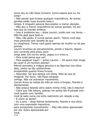 como seu eu não fosse humano. Como espera que eu me
sinta?
– Não pensei que tivesse qualquer importância. As outras
garotas estão nuas durante todo o
tempo. E ninguém parecia lhes prestar a menor atenção.
– Não dou a menor importância às outras garotas. Foi por
isso que as mandei embora.
– Isso é problema seu – disse Lauren, ainda com voz tensa. –
Não lhe pedi para fazê-lo.
– Não, não pediu. E nunca pensei assim. Talvez você seja
mais parecida com Janette do que
eu imaginava. Talvez você goste apenas de mulher ou de pau
grande.
Lauren levantou-se abruptamente, pondo o biquíni, depois
saiu correndo pela praia, para
longe dele. Ele correu atrás, pegou-a e virou-a.
– Para onde pensa que vai?
– Para qualquer lugar! – gritou Lauren. – Só quero ficar longe
de você! É um homem doente!
Patrick percebeu a mágoa genuína e as lágrimas nos olhos
dela, sentiu-se tão subitamente
arrependido quanto ficara furioso.
– Desculpe. Sei que pareço um idiota. Mais do que já
imaginei. Por favor, não fique zangada
comigo. Não vai acontecer novamente.
Lauren levou as costas da mão ao nariz e fungou, fitando-o
atentamente.
– Não estava falando sério sobre minha irmã, não é mesmo?
– Claro que não estava, apenas me sentia tão frustrado com
você quanto com Janette.
Você já sabe como me sinto realmente em relação a ela.
– E como se sente?
– Eu a amo – disse Patrick lentamente, fitando-a nos olhos
com uma expressão inquisitiva,
para acrescentar suavemente: – Mas não estou apaixonado
por ela. Estou apaixonado por
você.
***
 