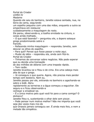 Portal do Criador
LIVRO IV
Madame
Quando ele saiu do banheiro, Janette estava sentada, nua, na
beira da cama, segurando
um espelho pequeno com uma das mãos, enquanto a outra se
empenhava em restaurar
cuidadosamente a maquilagem do rosto.
Ele parou, observando-a, a toalha enrolada na cintura, o
corpo ainda molhado.
– O que está fazendo? – perguntou ele, o áspero sotaque
grego predominando sobre o
francês.
– Refazendo minha maquilagem – respondeu Janette, sem
desviar os olhos do espelho.
– Para quê? Pensei que fosse passar a noite aqui.
– Mudei de idéia – respondeu ela, ainda sem fitá-lo.
Portal do Criador
– Tínhamos de conversar sobre negócios. Não pode esperar
que eu decida uma transação
de dez milhões de dólares com uma trepada rápida.
– Tem razão.
Janette levantou-se e fitou-o de cima. Era uma cabeça mais
alta do que o grego.
– Já conseguiu o que queria. Agora, não precisa mais perder
tempo com besteira. Nem eu.
Janette passou por ele, entrando no banheiro e agachando-se
sobre o bidê. Abriu
rapidamente as torneiras e a água começou a esguichar. Ele
seguiu-a e ficou observando-a
começar a ensaboar-se.
– É o único motivo pelo qual você foi para a cama comigo? O
dinheiro?
Janette fitou-o, sustentando o olhar dele sem piscar.
– Pode pensar num motivo melhor? Não me importa que você
seja dez vezes mais rico do
que Onassis jamais conseguiu ser. É ainda mais feio, e nem a
metade tão simpático.
 