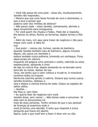 – Você não passa de uma puta – disse ele, insultuosamente.
Janette não respondeu.
– Mesmo que sua cona fosse forrada de ouro e diamantes, o
que a leva a pensar que
poderia valer dez milhões de dólares?
– Não penso nada – disse Janette, calmamente, abrindo a
água novamente para enxaguarse.
– Foi você quem me chupou e fodeu. Pode dar a resposta.
Ela baixou os olhos, fechou as torneiras, depois tornou a fitá-
lo.
– Além do mais, vim aqui para tratar de negócios e não para
trepar com você. A idéia foi
sua.
– Sua puta! – rosnou ele, furioso, saindo do banheiro.
Quando Janette também saiu do banheiro, alguns minutos
depois, ele usava um chambre e
estava sentado numa poltrona, tomando um conhaque. Ficou
observando em silêncio
enquanto ela pegava uma camisola e vestia, cobrindo os seios
espetaculares, ajeitando o cinto
de liga na cintura fina, depois sentando-se na beirada cama
para pôr as meias. Apesar de sua
raiva, ele sentiu que o calor voltava a invadi-lo. A miserável
conhecia todos os truques.
Nenhuma calcinha jamais a cobrira. Dissera que nunca usava.
Janette levantou, abotoou a
saia e depois a camisa branca de seda. Calçou os sapatos de
saltos saltos.
– Janette...
Ela fitou-o, sem falar.
– Eu queria falar de negócios com você.
Janette disse, sem rancor: – Não temos nada a conversar. Já
está com os documentos há
mais de duas semanas. Tenho certeza de que o seu pessoal
de finanças já examinou tudo e
você já tomou uma decisão. E acho que respondi à única
pergunta que ficara em aberto.
Agora, tudo o que você tem a fazer é dizer sim ou não.
 