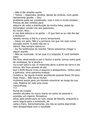 – Não é tão simples assim.
– Talvez – respondeu Janette, dando de ombros, num gesto
tipicamente gaulês. – Seu
problema pode ser complicado, mas o meu é muito simples.
Preciso de dez milhões para
adquirir de volta a distribuição da minha linha, antes da
Kensington vender-me aos japoneses.
Au revoir, Nico.
A voz dele deteve-a na porta: – O que fará se eu não lhe der
o dinheiro?
Janette tornou a fitá-lo e sorriu lentamente.
– Darei um jeito. Não é a primeira vez que me vejo numa
situação assim. E pode não ser a
última. Mas sempre sobrevivi.
– Eu lhe telefonarei de manhã. Talvez possamos chegar a
algum acordo.
– Não se incomode. Já sei qual é a resposta. E você também
sabe.
Ele ficou observando-a sair e fechar a porta, tomou outro gole
de conhaque, foi à janela e
viu-a sair para a rua. O motorista abriu a porta do carro e ela
entrou. Ele ficou parado ali até
que o Rolls-Royce virou a esquina e desapareceu. Voltou para
a poltrona. Uma estranha tristeza
invadiu-o. Se aquilo tivesse acontecido quando fosse 20 anos
mais moço... Não havia muitas
mulheres assim para um homem encontrar ao longo de sua
vida. Poderia ter sido uma coisa
maravilhosa.
***
Portal do Criador
Janette afundou no couro macio no canto do assento e
acendeu um cigarro. Pensativa,
olhou pela janela para as ruas vazias de Neuilly, enquanto o
carro seguia para a autoroute, de
volta a Paris. Estranhamente, ela não se sentia deprimida
nem desapontada com o resultado
 