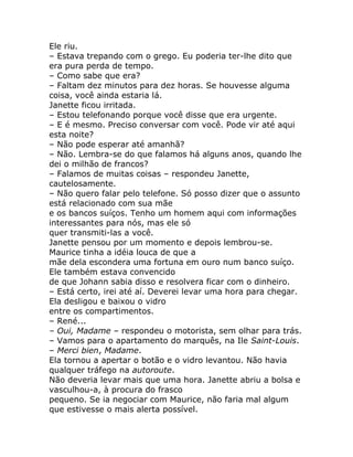 Ele riu.
– Estava trepando com o grego. Eu poderia ter-lhe dito que
era pura perda de tempo.
– Como sabe que era?
– Faltam dez minutos para dez horas. Se houvesse alguma
coisa, você ainda estaria lá.
Janette ficou irritada.
– Estou telefonando porque você disse que era urgente.
– E é mesmo. Preciso conversar com você. Pode vir até aqui
esta noite?
– Não pode esperar até amanhã?
– Não. Lembra-se do que falamos há alguns anos, quando lhe
dei o milhão de francos?
– Falamos de muitas coisas – respondeu Janette,
cautelosamente.
– Não quero falar pelo telefone. Só posso dizer que o assunto
está relacionado com sua mãe
e os bancos suíços. Tenho um homem aqui com informações
interessantes para nós, mas ele só
quer transmiti-las a você.
Janette pensou por um momento e depois lembrou-se.
Maurice tinha a idéia louca de que a
mãe dela escondera uma fortuna em ouro num banco suíço.
Ele também estava convencido
de que Johann sabia disso e resolvera ficar com o dinheiro.
– Está certo, irei até aí. Deverei levar uma hora para chegar.
Ela desligou e baixou o vidro
entre os compartimentos.
– René...
– Oui, Madame – respondeu o motorista, sem olhar para trás.
– Vamos para o apartamento do marquês, na Ile Saint-Louis.
– Merci bien, Madame.
Ela tornou a apertar o botão e o vidro levantou. Não havia
qualquer tráfego na autoroute.
Não deveria levar mais que uma hora. Janette abriu a bolsa e
vasculhou-a, à procura do frasco
pequeno. Se ia negociar com Maurice, não faria mal algum
que estivesse o mais alerta possível.
 