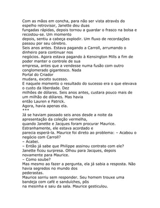 Com as mãos em concha, para não ser vista através do
espelho retrovisor, Janette deu duas
fungadas rápidas, depois tornou a guardar o frasco na bolsa e
recostou-se. Um momento
depois, sentiu a cabeça explodir. Um fluxo de recordações
passou por seu cérebro.
Seis anos antes. Estava pagando a Carroll, arrumando o
dinheiro para continuar nos
negócios. Agora estava pagando à Kensington Mills a fim de
poder manter o controle de sua
empresa, antes que a vendesse numa fusão com outro
conglomerado gigantesco. Nada
Portal do Criador
mudara, exceto sucesso.
E naquele momento o resultado do sucesso era o que elevava
o custo da liberdade. Dez
milhões de dólares. Seis anos antes, custara pouco mais de
um milhão de dólares. Mas havia
então Lauren e Patrick.
Agora, havia apenas ela.
***
Já se haviam passado seis anos desde a noite da
apresentação da coleção vermelha,
quando Janette e Jacques foram procurar Maurice.
Estranhamente, ele estava acordado e
parecia esperá-la. Maurice foi direto ao problema: – Acabou o
negócio com Carroll?
– Acabei.
– Então já sabe que Philippe assinou contrato com ele?
Janette ficou surpresa. Olhou para Jacques, depois
novamente para Maurice.
– Como soube?
Mas mesmo ao fazer a pergunta, ela já sabia a resposta. Não
havia segredos no mundo dos
pederastas.
Maurice sorriu sem responder. Seu homem trouxe uma
bandeja com café e sanduíches, pôs
na mesinha e saiu da sala. Maurice gesticulou.
 