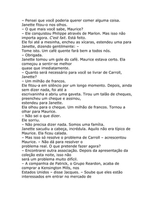 – Pensei que você poderia querer comer alguma coisa.
Janette fitou-o nos olhos.
– O que mais você sabe, Maurice?
– Ele conquistou Philippe através de Marlon. Mas isso não
importa agora. C'est fait. Está feito.
Ele foi até a mesinha, encheu as xícaras, estendeu uma para
Janette, dizendo gentilmente: –
Tome isto. Um café quente fará bem a todos nós.
– Obrigada.
Janette tomou um gole do café. Maurice estava certo. Ela
começou a sentir-se melhor
quase que imediatamente.
– Quanto será necessário para você se livrar de Carroll,
Janette?
– Um milhão de francos.
Ele fitou-a em silêncio por um longo momento. Depois, ainda
sem dizer nada, foi até a
escrivaninha e abriu uma gaveta. Tirou um talão de cheques,
preencheu um cheque e assinou,
estendeu para Janette.
Ela olhou para o cheque. Um milhão de francos. Tornou a
olhar para Maurice.
– Não sei o que dizer.
Ele sorriu.
– Não precisa dizer nada. Somos uma família.
Janette sacudiu a cabeça, incrédula. Aquilo não era típico de
Maurice. Ela ficou calada.
– Mas isso só resolve o problema de Carroll – acrescentou
Maurice. – Não dá para resolver o
problema real. O que pretende fazer agora?
– Encontrarei outra associação. Depois da apresentação da
coleção esta noite, isso não
será um problema muito difícil.
– A companhia de Patrick, o Grupo Reardon, acaba de
comprar a Kensington Mills, nos
Estados Unidos – disse Jacques. – Soube que eles estão
interessados em entrar no mercado de
 