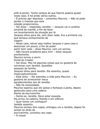 prêt-à-porter. Tenho certeza de que Patrick poderá ajudar
neste caso. E há ainda vários outros.
– É preciso agir depressa – comentou Maurice. – Não se pode
perder o impulso que esta
coleção proporcionou.
– Sei disso – respondeu Janette. – Jacques vai a Londres
amanhã de manhã, a fim de fazer
um levantamento da situação por lá.
Jacques olhou para ela, sem dizer nada. Era a primeira vez
que tomava conhecimento da
viagem.
– Neste caso, talvez seja melhor Jacques ir para casa e
descansar um pouco, a fim de poder
partir bem cedo – disse Maurice, com um sorriso.
– Não haverá problema para mim – disse Jacques
prontamente.
Maurice tornou a sorrir.
Portal do Criador
– Sei disso. Mas há algumas coisas que eu gostaria de
conversar com Janette. Questões
pessoais de família.
Jacques olhou para Janette. Ela assentiu, quase
imperceptivelmente.
– Está certo. – Ele estendeu a mão para Maurice. – Eu
gostaria de acrescentar meus
agradecimentos aos de Janette.
– Não há necessidade.
Maurice esperou que ele saísse e fechasse a porta, depois
gesticulou para uma cadeira
diante da escrivaninha.
– Sente-se, Janette. Deve estar exausta.
Ela arriou na cadeira, fitando-o em silêncio.
– Quer tomar um conhaque?
Janette assentiu.
Maurice encheu dois copos, entregou um a Janette, depois foi
sentar-se atrás da
escrivaninha. Levantou seu copo.
– À nossa!
 
