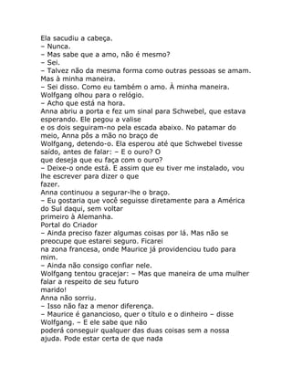 Ela sacudiu a cabeça.
– Nunca.
– Mas sabe que a amo, não é mesmo?
– Sei.
– Talvez não da mesma forma como outras pessoas se amam.
Mas à minha maneira.
– Sei disso. Como eu também o amo. À minha maneira.
Wolfgang olhou para o relógio.
– Acho que está na hora.
Anna abriu a porta e fez um sinal para Schwebel, que estava
esperando. Ele pegou a valise
e os dois seguiram-no pela escada abaixo. No patamar do
meio, Anna pôs a mão no braço de
Wolfgang, detendo-o. Ela esperou até que Schwebel tivesse
saído, antes de falar: – E o ouro? O
que deseja que eu faça com o ouro?
– Deixe-o onde está. E assim que eu tiver me instalado, vou
lhe escrever para dizer o que
fazer.
Anna continuou a segurar-lhe o braço.
– Eu gostaria que você seguisse diretamente para a América
do Sul daqui, sem voltar
primeiro à Alemanha.
Portal do Criador
– Ainda preciso fazer algumas coisas por lá. Mas não se
preocupe que estarei seguro. Ficarei
na zona francesa, onde Maurice já providenciou tudo para
mim.
– Ainda não consigo confiar nele.
Wolfgang tentou gracejar: – Mas que maneira de uma mulher
falar a respeito de seu futuro
marido!
Anna não sorriu.
– Isso não faz a menor diferença.
– Maurice é ganancioso, quer o título e o dinheiro – disse
Wolfgang. – E ele sabe que não
poderá conseguir qualquer das duas coisas sem a nossa
ajuda. Pode estar certa de que nada
 
