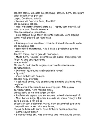 Janette tomou um gole do conhaque. Desceu bem, sentiu um
calor espalhar-se por seu
corpo. Continuou calada.
– Lauren vai ficar em Paris, Janette?
Ela sacudiu a cabeça.
– Não. Vai partir amanhã para St. Tropez, com Patrick. Só
vou para lá no fim de semana.
Maurice assentiu, pensativo.
– Esta coleção deve fazer bastante sucesso. Com alguma
sorte, você poderá ter lucro este
ano.
– Assim que isso acontecer, você terá seu dinheiro de volta.
Ele sacudiu a mão.
– Isso não é importante. Não é esse o problema que me
preocupa.
Janette tomou outro gole do conhaque.
– Muito bem, Maurice, estamos a sós agora. Pode parar de
fingir. O que está querendo
exatamente?
Ele riu. E, no instante seguinte, o riso desvaneceu-se
abruptamente.
– Dinheiro. Que outra razão poderia haver?
– Quanto?
– Vinte milhões de dólares.
Janette ficou aturdida.
– Você está doido. Não existe tanto dinheiro assim no meu
negócio.
– Não estou interessado na sua empresa. Não quero
participar dela. Nem mesmo estou
preocupado se vai me pagar ou não.
– Então onde espera que eu arrume tanto dinheiro assim?
– Num banco suíço. Quando sua mãe deixou a França e foi
para a Suíça, a fim de se
encontrar com o general, viajou num automóvel que tinha
compartimentos secretos nos lados,
cheios de luíses de ouro. Esse dinheiro nunca apareceu.
– Como soube disso?
– Simplesmente sei. Mas acontece que nunca pude provar.
 