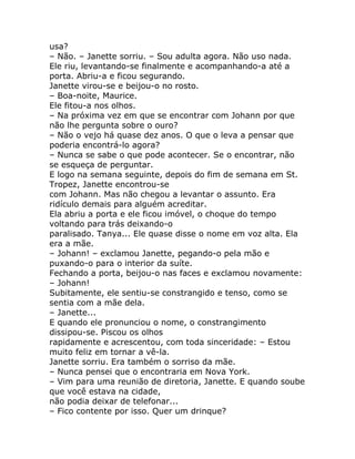 usa?
– Não. – Janette sorriu. – Sou adulta agora. Não uso nada.
Ele riu, levantando-se finalmente e acompanhando-a até a
porta. Abriu-a e ficou segurando.
Janette virou-se e beijou-o no rosto.
– Boa-noite, Maurice.
Ele fitou-a nos olhos.
– Na próxima vez em que se encontrar com Johann por que
não lhe pergunta sobre o ouro?
– Não o vejo há quase dez anos. O que o leva a pensar que
poderia encontrá-lo agora?
– Nunca se sabe o que pode acontecer. Se o encontrar, não
se esqueça de perguntar.
E logo na semana seguinte, depois do fim de semana em St.
Tropez, Janette encontrou-se
com Johann. Mas não chegou a levantar o assunto. Era
ridículo demais para alguém acreditar.
Ela abriu a porta e ele ficou imóvel, o choque do tempo
voltando para trás deixando-o
paralisado. Tanya... Ele quase disse o nome em voz alta. Ela
era a mãe.
– Johann! – exclamou Janette, pegando-o pela mão e
puxando-o para o interior da suíte.
Fechando a porta, beijou-o nas faces e exclamou novamente:
– Johann!
Subitamente, ele sentiu-se constrangido e tenso, como se
sentia com a mãe dela.
– Janette...
E quando ele pronunciou o nome, o constrangimento
dissipou-se. Piscou os olhos
rapidamente e acrescentou, com toda sinceridade: – Estou
muito feliz em tornar a vê-la.
Janette sorriu. Era também o sorriso da mãe.
– Nunca pensei que o encontraria em Nova York.
– Vim para uma reunião de diretoria, Janette. E quando soube
que você estava na cidade,
não podia deixar de telefonar...
– Fico contente por isso. Quer um drinque?
 