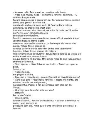 – Apenas café. Tenho outras reuniões esta tarde.
– Você não mudou nada – comentou Janette, sorrindo. – O
café está esperando.
Foram para a mesa e sentaram-se. Por um momento, Johann
olhou pela janela. Era um dia
quente de verão em Nova York. O Central Park estava
apinhado, os prédios no West Side
tremeluziam ao calor. Mas ali, na suíte fechada do 22 andar
do Pierre, o ar-condicionado era
silencioso e confortável.
Janette examinou-o enquanto servia o café. A verdade é que
Johann mudara. Havia agora
nele uma impressão serena e confiante que ela nunca vira
antes. Talvez fosse porque os
cabelos outrora louros estavam quase que totalmente
brancos, talvez fosse porque ele estava
ligeiramente mais corpulento, talvez fosse porque se vestia ao
estilo americano, menos formal
do que trajava na Europa. Mas ainda mais do que tudo porque
se sentia contente.
– Sem açúcar – disse Johann, sorrindo. – Tenho de vigiar o
peso.
Janette riu.
– Todos temos.
Ele pegou a xícara.
– Fale-me a respeito de Lauren. Ela está se divertindo muito?
– Acho que sim – respondeu Janette. – Neste momento, ela
está no iate de um amigo meu,
na Sardenha. Passei o fim de semana com eles em St.
Tropez.
– O amigo dela também está no iate?
– Harvey?
Portal do Criador
– Isso mesmo.
Lauren assentiu. Johann acrescentou: – Lauren o conhece há
anos. Heidi sempre se
preocupa com ele. Acha que é uma influência prejudicial a
Lauren.
 