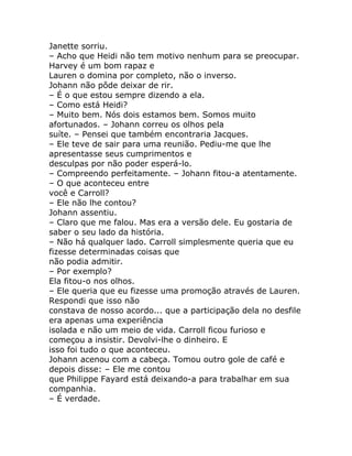 Janette sorriu.
– Acho que Heidi não tem motivo nenhum para se preocupar.
Harvey é um bom rapaz e
Lauren o domina por completo, não o inverso.
Johann não pôde deixar de rir.
– É o que estou sempre dizendo a ela.
– Como está Heidi?
– Muito bem. Nós dois estamos bem. Somos muito
afortunados. – Johann correu os olhos pela
suíte. – Pensei que também encontraria Jacques.
– Ele teve de sair para uma reunião. Pediu-me que lhe
apresentasse seus cumprimentos e
desculpas por não poder esperá-lo.
– Compreendo perfeitamente. – Johann fitou-a atentamente.
– O que aconteceu entre
você e Carroll?
– Ele não lhe contou?
Johann assentiu.
– Claro que me falou. Mas era a versão dele. Eu gostaria de
saber o seu lado da história.
– Não há qualquer lado. Carroll simplesmente queria que eu
fizesse determinadas coisas que
não podia admitir.
– Por exemplo?
Ela fitou-o nos olhos.
– Ele queria que eu fizesse uma promoção através de Lauren.
Respondi que isso não
constava de nosso acordo... que a participação dela no desfile
era apenas uma experiência
isolada e não um meio de vida. Carroll ficou furioso e
começou a insistir. Devolvi-lhe o dinheiro. E
isso foi tudo o que aconteceu.
Johann acenou com a cabeça. Tomou outro gole de café e
depois disse: – Ele me contou
que Philippe Fayard está deixando-a para trabalhar em sua
companhia.
– É verdade.
 