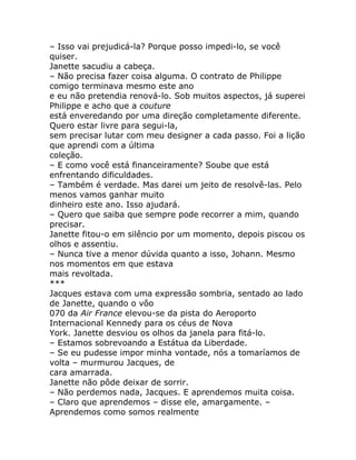 – Isso vai prejudicá-la? Porque posso impedi-lo, se você
quiser.
Janette sacudiu a cabeça.
– Não precisa fazer coisa alguma. O contrato de Philippe
comigo terminava mesmo este ano
e eu não pretendia renová-lo. Sob muitos aspectos, já superei
Philippe e acho que a couture
está enveredando por uma direção completamente diferente.
Quero estar livre para segui-la,
sem precisar lutar com meu designer a cada passo. Foi a lição
que aprendi com a última
coleção.
– E como você está financeiramente? Soube que está
enfrentando dificuldades.
– Também é verdade. Mas darei um jeito de resolvê-las. Pelo
menos vamos ganhar muito
dinheiro este ano. Isso ajudará.
– Quero que saiba que sempre pode recorrer a mim, quando
precisar.
Janette fitou-o em silêncio por um momento, depois piscou os
olhos e assentiu.
– Nunca tive a menor dúvida quanto a isso, Johann. Mesmo
nos momentos em que estava
mais revoltada.
***
Jacques estava com uma expressão sombria, sentado ao lado
de Janette, quando o vôo
070 da Air France elevou-se da pista do Aeroporto
Internacional Kennedy para os céus de Nova
York. Janette desviou os olhos da janela para fitá-lo.
– Estamos sobrevoando a Estátua da Liberdade.
– Se eu pudesse impor minha vontade, nós a tomaríamos de
volta – murmurou Jacques, de
cara amarrada.
Janette não pôde deixar de sorrir.
– Não perdemos nada, Jacques. E aprendemos muita coisa.
– Claro que aprendemos – disse ele, amargamente. –
Aprendemos como somos realmente
 