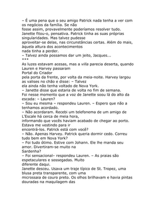– É uma pena que o seu amigo Patrick nada tenha a ver com
os negócios da família. Se não
fosse assim, provavelmente poderíamos resolver tudo.
Janette fitou-o, pensativa. Patrick tinha as suas próprias
singularidades. Mas talvez pudesse
aproveitar-se delas, nas circunstâncias certas. Além do mais,
àquela altura dos acontecimentos
nada tinha a perder.
– Talvez ainda possamos dar um jeito, Jacques...
***
As luzes estavam acesas, mas a villa parecia deserta, quando
Lauren e Harvey passaram
Portal do Criador
pela porta da frente, por volta da meia-noite. Harvey largou
as valises no chão e disse: – Talvez
ela ainda não tenha voltado de Nova York.
– Janette disse que estaria de volta no fim de semana.
Foi nesse momento que a voz de Janette soou lá do alto da
escada: – Lauren?
– Sou eu mesma – respondeu Lauren. – Espero que não a
tenhamos acordado.
– Não acordaram. Recebi um telefonema de um amigo de
L'Escale há cerca de meia hora,
informando que vocês haviam acabado de chegar ao porto.
Estava me vestindo para ir
encontrá-los. Patrick está com você?
– Não. Apenas Harvey. Patrick queria dormir cedo. Correu
tudo bem em Nova York?
– Foi tudo ótimo. Estive com Johann. Ele lhe manda seu
amor. Divertiram-se muito na
Sardenha?
– Foi sensacional– respondeu Lauren. – As praias são
espetaculares e sossegadas. Muito
diferente daqui.
Janette desceu. Usava um traje típico de St. Tropez, uma
blusa preta transparente, com uma
microssaia de couro preto. Os olhos brilhavam e havia pintas
douradas na maquilagem das
 
