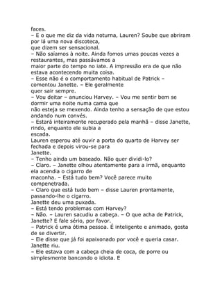 faces.
– E o que me diz da vida noturna, Lauren? Soube que abriram
por lá uma nova discoteca,
que dizem ser sensacional.
– Não saíamos à noite. Ainda fomos umas poucas vezes a
restaurantes, mas passávamos a
maior parte do tempo no iate. A impressão era de que não
estava acontecendo muita coisa.
– Esse não é o comportamento habitual de Patrick –
comentou Janette. – Ele geralmente
quer sair sempre.
– Vou deitar – anunciou Harvey. – Vou me sentir bem se
dormir uma noite numa cama que
não esteja se mexendo. Ainda tenho a sensação de que estou
andando num convés.
– Estará inteiramente recuperado pela manhã – disse Janette,
rindo, enquanto ele subia a
escada.
Lauren esperou até ouvir a porta do quarto de Harvey ser
fechada e depois virou-se para
Janette.
– Tenho ainda um baseado. Não quer dividi-lo?
– Claro. – Janette olhou atentamente para a irmã, enquanto
ela acendia o cigarro de
maconha. – Está tudo bem? Você parece muito
compenetrada.
– Claro que está tudo bem – disse Lauren prontamente,
passando-lhe o cigarro.
Janette deu uma puxada.
– Está tendo problemas com Harvey?
– Não. – Lauren sacudiu a cabeça. – O que acha de Patrick,
Janette? E fale sério, por favor.
– Patrick é uma ótima pessoa. É inteligente e animado, gosta
de se divertir.
– Ele disse que já foi apaixonado por você e queria casar.
Janette riu.
– Ele estava com a cabeça cheia de coca, de porre ou
simplesmente bancando o idiota. E
 
