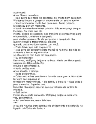 acontecerá.
Anna fitou-o nos olhos.
– Não quero que nada lhe aconteça. Foi muito bom para mim.
Wolfgang limpou a garganta, onde sentia um súbito aperto.
– Você também foi muito boa para mim. Tome cuidado.
Ele pensou por um momento.
– Você também deve tomar cuidado. Não se esqueça do que
lhe falei. Por mais que ele
insista, depois de casarem, não transfira as companhias para
o nome dele. Limite-se a designalo
para diretor-gerente. Se ele perguntar o porquê de não
querer efetuar a transferência, digalhe
que não deixei os documentos com você.
– Pode deixar que não esquecerei.
– Isso deve ser suficiente para mantê-lo na linha. Ele não se
atreveria a tentar alguma coisa
se não estiver com tudo em seu poder.
– Eu compreendo.
Desta vez, Wolfgang beijou-a na boca. Havia um tênue gosto
salgado nos lábios dela. Ele
recuou e contemplou-a.
– Nada de lágrimas.
Anna sacudiu a cabeça.
– Nada de lágrimas.
– Coisas estranhas acontecem durante uma guerra. Mas você
fez com que algumas se
tornassem maravilhosas. – Ele tornou a beija-la – Este beijo é
para a menina. Diga-lhe que
lamentei não poder esperar que ela voltasse do jardim de
infância.
– Está certo.
Foram até a porta da frente. Wolfgang beijou-a mais uma
vez, gentilmente.
– Auf wiedersehen, mein liebchen.
***
A voz de Maurice transbordava de excitamento e satisfação na
ligação telefônica de Paris: –
 