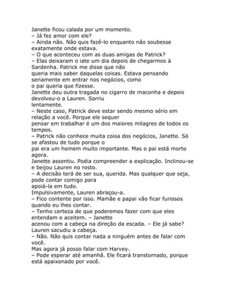 Janette ficou calada por um momento.
– Já fez amor com ele?
– Ainda não. Não quis fazê-lo enquanto não soubesse
exatamente onde estava.
– O que aconteceu com as duas amigas de Patrick?
– Elas deixaram o iate um dia depois de chegarmos à
Sardenha. Patrick me disse que não
queria mais saber daquelas coisas. Estava pensando
seriamente em entrar nos negócios, como
o pai queria que fizesse.
Janette deu outra tragada no cigarro de maconha e depois
devolveu-o a Lauren. Sorriu
lentamente.
– Neste caso, Patrick deve estar sendo mesmo sério em
relação a você. Porque ele sequer
pensar em trabalhar é um dos maiores milagres de todos os
tempos.
– Patrick não conhece muita coisa dos negócios, Janette. Só
se afastou de tudo porque o
pai era um homem muito importante. Mas o pai está morto
agora.
Janette assentiu. Podia compreender a explicação. Inclinou-se
e beijou Lauren no rosto.
– A decisão terá de ser sua, querida. Mas qualquer que seja,
pode contar comigo para
apoiá-la em tudo.
Impulsivamente, Lauren abraçou-a.
– Fico contente por isso. Mamãe e papai vão ficar furiosos
quando eu lhes contar.
– Tenho certeza de que poderemos fazer com que eles
entendam e aceitem. – Janette
acenou com a cabeça na direção da escada. – Ele já sabe?
Lauren sacudiu a cabeça.
– Não. Não quis contar nada a ninguém antes de falar com
você.
Mas agora já posso falar com Harvey.
– Pode esperar até amanhã. Ele ficará transtornado, porque
está apaixonado por você.
 