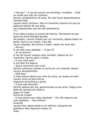 – Harvey? – A voz de Lauren era divertida, incrédula. – Está
se vendo que não nos conhece.
Somos companheiros há anos. Ele não ficará absolutamente
transtornado.
Lauren assim declarou. Mas no momento mesmo em que as
palavras saíram de sua boca,
ela compreendeu que tal não aconteceria.
***
A luz estava acesa no quarto de Harvey. Derramava-se por
baixo da porta fechada quando
ela passou. Lauren hesitou por um momento, depois bateu na
porta. Ouviu-o se mexer, mas não
houve resposta. Ela tornou a bater, desta vez mais alto.
– Harvey.
A voz dele soou abafada: – O que é?
– Já vai dormir?
A voz de Lauren ressoou pelo corredor. Depois de um
momento, Harvey abriu a porta.
– O que você quer?
A voz dele era áspera.
– Quero conversar com você.
Harvey continuou parado na porta por um instante, depois
recuou abruptamente.
– Está bem.
A mala estava aberta em cima da cama, as roupas ao lado.
Lauren virou-se para fitá-lo,
enquanto ele fechava a porta.
– O que está fazendo?
Harvey passou por ela, aproximando-se da cama. Pegou uma
pilha de camisas de malha e
jogou na mala.
Portal do Criador
– O que parece que estou fazendo? – Ele não esperou por
uma resposta. – Vou embora
amanhã.
Lauren ficou observando-o em silêncio, enquanto ele
guardava mais algumas roupas na
mala.
 