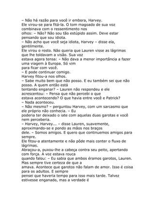 – Não há razão para você ir embora, Harvey.
Ele virou-se para fitá-la. O tom magoado de sua voz
combinava com o ressentimento nos
olhos: – Não? Não sou tão estúpido assim. Deve estar
pensando que sou idiota.
– Não acho que você seja idiota, Harvey – disse ela,
gentilmente.
Ele virou o rosto. Não queria que Lauren visse as lágrimas
que lhe toldavam a visão. Sua voz
estava agora tensa: – Não dava a menor importância a fazer
uma viagem à Europa. Só vim
para ficar com você.
– E pode continuar comigo.
Harvey fitou-a nos olhos.
– Sabe muito bem que não posso. E eu também sei que não
posso. A quem então está
tentando enganar? – Lauren não respondeu e ele
acrescentou: – Pensa que não percebi o que
estava acontecendo? O que havia entre você e Patrick?
– Nada aconteceu.
– Não mesmo? – perguntou Harvey, com um sarcasmo que
ele próprio não conhecia. – Eu
poderia ter deixado o iate com aquelas duas garotas e você
nem perceberia.
– Harvey, Harvey... – disse Lauren, suavemente,
aproximando-se e pondo as mãos nos braços
dele. – Somos amigos. E quero que continuemos amigos para
sempre.
Ele fitou-a atentamente e não pôde mais conter o fluxo de
lágrimas.
Abraçou-a, puxou-lhe a cabeça contra seu peito, apertando
com força. A voz estava rouca
quando falou: – Eu sabia que ambos éramos garotos, Lauren.
Mas sempre tive certeza de que a
amava. Acontece que garotos não falam de amor. Isso é coisa
para os adultos. E sempre
pensei que haveria tempo para isso mais tarde. Talvez
estivesse enganado, mas a verdade é
 