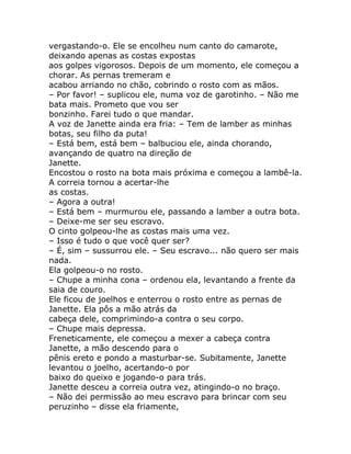 vergastando-o. Ele se encolheu num canto do camarote,
deixando apenas as costas expostas
aos golpes vigorosos. Depois de um momento, ele começou a
chorar. As pernas tremeram e
acabou arriando no chão, cobrindo o rosto com as mãos.
– Por favor! – suplicou ele, numa voz de garotinho. – Não me
bata mais. Prometo que vou ser
bonzinho. Farei tudo o que mandar.
A voz de Janette ainda era fria: – Tem de lamber as minhas
botas, seu filho da puta!
– Está bem, está bem – balbuciou ele, ainda chorando,
avançando de quatro na direção de
Janette.
Encostou o rosto na bota mais próxima e começou a lambê-la.
A correia tornou a acertar-lhe
as costas.
– Agora a outra!
– Está bem – murmurou ele, passando a lamber a outra bota.
– Deixe-me ser seu escravo.
O cinto golpeou-lhe as costas mais uma vez.
– Isso é tudo o que você quer ser?
– É, sim – sussurrou ele. – Seu escravo... não quero ser mais
nada.
Ela golpeou-o no rosto.
– Chupe a minha cona – ordenou ela, levantando a frente da
saia de couro.
Ele ficou de joelhos e enterrou o rosto entre as pernas de
Janette. Ela pôs a mão atrás da
cabeça dele, comprimindo-a contra o seu corpo.
– Chupe mais depressa.
Freneticamente, ele começou a mexer a cabeça contra
Janette, a mão descendo para o
pênis ereto e pondo a masturbar-se. Subitamente, Janette
levantou o joelho, acertando-o por
baixo do queixo e jogando-o para trás.
Janette desceu a correia outra vez, atingindo-o no braço.
– Não dei permissão ao meu escravo para brincar com seu
peruzinho – disse ela friamente,
 