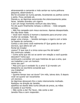 atravessando o camarote e indo sentar-se numa poltrona
pequena, observando-o.
Ele foi encostar-se numa parede, levantando os joelhos contra
o peito. Ficou sentado ali,
fitando-a, as lágrimas escorrendo-lhe silenciosamente pelas
faces. Janette acendeu um cigarro
e por um longo momento nenhum dos dois falou.
Foi ele quem finalmente rompeu o silêncio: – Está zangada
comigo.
– Não fico zangada com meus escravos. Apenas desapontada.
Ele não disse nada.
– Você nem mesmo é homem o bastante para arrumar uma
mulher de verdade. Tem de
pegar uma criança. – Janette esmagou o cigarro com a bota
no tapete do camarote. –
Contou a ela como você realmente é? Que gosta de ser um
escravo, que adora ser um
Portal do Criador
voyeur? E que isso é a única coisa que lhe dá tesão?
Ele continuou calado.
– Como acha que ela vai se sentir em relação a você quando
descobrir? Acha que
continuará a acreditar em suas histórias de que a ama, que
vai trabalhar e ser um homem
como seu pai?
– Mas juro que é verdade! Eu a amo! E já mandei um
telegrama ao escritório avisando que
vou trabalhar!
Janette riu.
– Quanto tempo isso vai durar? Um mês, talvez dois. E depois
você vai querer ser novamente
um escravo.
As lágrimas deixavam-lhe o rosto inteiramente molhado.
Rastejou na direção de Janette,
ajoelhou-se diante dela numa atitude de prece, as mãos
cruzadas à sua frente.
– Não conte a ela! Por favor, não conte a ela!
Janette fitou-o sem responder.
 