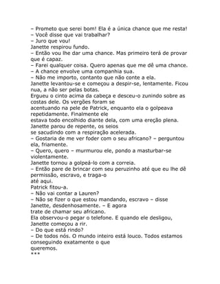 – Prometo que serei bom! Ela é a única chance que me resta!
– Você disse que vai trabalhar?
– Juro que vou!
Janette respirou fundo.
– Então vou lhe dar uma chance. Mas primeiro terá de provar
que é capaz.
– Farei qualquer coisa. Quero apenas que me dê uma chance.
– A chance envolve uma companhia sua.
– Não me importo, contanto que não conte a ela.
Janette levantou-se e começou a despir-se, lentamente. Ficou
nua, a não ser pelas botas.
Ergueu o cinto acima da cabeça e desceu-o zunindo sobre as
costas dele. Os vergões foram se
acentuando na pele de Patrick, enquanto ela o golpeava
repetidamente. Finalmente ele
estava todo encolhido diante dela, com uma ereção plena.
Janette parou de repente, os seios
se sacudindo com a respiração acelerada.
– Gostaria de me ver foder com o seu africano? – perguntou
ela, friamente.
– Quero, quero – murmurou ele, pondo a masturbar-se
violentamente.
Janette tornou a golpeá-lo com a correia.
– Então pare de brincar com seu peruzinho até que eu lhe dê
permissão, escravo, e traga-o
até aqui.
Patrick fitou-a.
– Não vai contar a Lauren?
– Não se fizer o que estou mandando, escravo – disse
Janette, desdenhosamente. – E agora
trate de chamar seu africano.
Ela observou-o pegar o telefone. E quando ele desligou,
Janette começou a rir.
– Do que está rindo?
– De todos nós. O mundo inteiro está louco. Todos estamos
conseguindo exatamente o que
queremos.
***
 