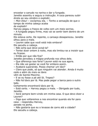 encostar o canudo na narina e dar a fungada.
Janette assentiu e seguiu a instrução. A coca pareceu subir
direto ao seu cérebro e explodir.
– Mon Dieu! – exclamou ela. – Tenho a sensação de que o
tampo de minha cabeça acaba
de explodir!
Harvey pegou o frasco de volta com um meio sorriso.
– A fungada pegou firme, mas vai se sentir bem dentro de um
minuto.
Ele estava certo. De repente, o cansaço desapareceu. Janette
olhou para a mala.
– Lauren sabe que você está indo embora?
Ele sacudiu a cabeça.
– Não acha que deve avisá-la?
– Tentei dizer ontem à noite, mas ela limitou-se a insistir que
eu ficasse.
– Então por que não fica?
Janette percebeu a mágoa profunda nos olhos dele.
– Que diferença isso faria? Lauren está na sua agora.
– Ela não vai gostar se você for embora assim.
– Acabará superando. Posso chamar um táxi?
– Claro que pode, só que ninguém vai atender. Ainda é muito
cedo e além do mais os táxis
vêm de Sainte-Maxime.
– E se eu fosse a pé até St. Tropez?
– Não há táxis por lá. Mas pode pegar a barca para o outro
lado.
Certamente encontrará táxis por lá.
– Está certo. – Harvey pegou a mala. – Obrigado por tudo,
Janette.
– Será sempre bem-vindo em minha casa. O que devo dizer a
Lauren?
– Diga que voltaremos a nos encontrar quando ela for para
casa – respondeu Harvey,
parado na porta.
– Não gostaria que eu o levasse de carro até a cidade?
Ele sacudiu a cabeça.
 
