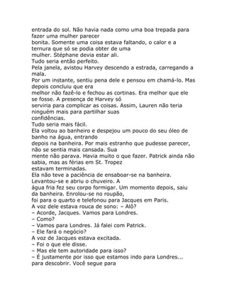 entrada do sol. Não havia nada como uma boa trepada para
fazer uma mulher parecer
bonita. Somente uma coisa estava faltando, o calor e a
ternura que só se podia obter de uma
mulher. Stéphane devia estar ali.
Tudo seria então perfeito.
Pela janela, avistou Harvey descendo a estrada, carregando a
mala.
Por um instante, sentiu pena dele e pensou em chamá-lo. Mas
depois concluiu que era
melhor não fazê-lo e fechou as cortinas. Era melhor que ele
se fosse. A presença de Harvey só
serviria para complicar as coisas. Assim, Lauren não teria
ninguém mais para partilhar suas
confidências.
Tudo seria mais fácil.
Ela voltou ao banheiro e despejou um pouco do seu óleo de
banho na água, entrando
depois na banheira. Por mais estranho que pudesse parecer,
não se sentia mais cansada. Sua
mente não parava. Havia muito o que fazer. Patrick ainda não
sabia, mas as férias em St. Tropez
estavam terminadas.
Ela não teve a paciência de ensaboar-se na banheira.
Levantou-se e abriu o chuveiro. A
água fria fez seu corpo formigar. Um momento depois, saiu
da banheira. Enrolou-se no roupão,
foi para o quarto e telefonou para Jacques em Paris.
A voz dele estava rouca de sono: – Alô?
– Acorde, Jacques. Vamos para Londres.
– Como?
– Vamos para Londres. Já falei com Patrick.
– Ele fará o negócio?
A voz de Jacques estava excitada.
– Foi o que ele disse.
– Mas ele tem autoridade para isso?
– É justamente por isso que estamos indo para Londres...
para descobrir. Você segue para
 
