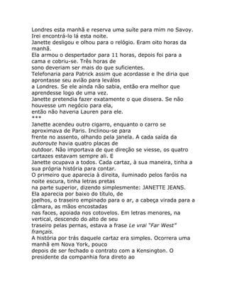 Londres esta manhã e reserva uma suíte para mim no Savoy.
Irei encontrá-lo lá esta noite.
Janette desligou e olhou para o relógio. Eram oito horas da
manhã.
Ela armou o despertador para 11 horas, depois foi para a
cama e cobriu-se. Três horas de
sono deveriam ser mais do que suficientes.
Telefonaria para Patrick assim que acordasse e lhe diria que
aprontasse seu avião para leválos
a Londres. Se ele ainda não sabia, então era melhor que
aprendesse logo de uma vez.
Janette pretendia fazer exatamente o que dissera. Se não
houvesse um negócio para ela,
então não haveria Lauren para ele.
***
Janette acendeu outro cigarro, enquanto o carro se
aproximava de Paris. Inclinou-se para
frente no assento, olhando pela janela. A cada saída da
autoroute havia quatro placas de
outdoor. Não importava de que direção se viesse, os quatro
cartazes estavam sempre ali. E
Janette ocupava a todos. Cada cartaz, à sua maneira, tinha a
sua própria história para contar.
O primeiro que aparecia à direita, iluminado pelos faróis na
noite escura, tinha letras pretas
na parte superior, dizendo simplesmente: JANETTE JEANS.
Ela aparecia por baixo do título, de
joelhos, o traseiro empinado para o ar, a cabeça virada para a
câmara, as mãos encostadas
nas faces, apoiada nos cotovelos. Em letras menores, na
vertical, descendo do alto de seu
traseiro pelas pernas, estava a frase Le vrai “Far West”
français.
A história por trás daquele cartaz era simples. Ocorrera uma
manhã em Nova York, pouco
depois de ser fechado o contrato com a Kensington. O
presidente da companhia fora direto ao
 