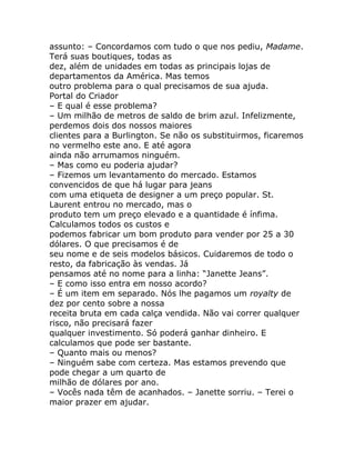 assunto: – Concordamos com tudo o que nos pediu, Madame.
Terá suas boutiques, todas as
dez, além de unidades em todas as principais lojas de
departamentos da América. Mas temos
outro problema para o qual precisamos de sua ajuda.
Portal do Criador
– E qual é esse problema?
– Um milhão de metros de saldo de brim azul. Infelizmente,
perdemos dois dos nossos maiores
clientes para a Burlington. Se não os substituirmos, ficaremos
no vermelho este ano. E até agora
ainda não arrumamos ninguém.
– Mas como eu poderia ajudar?
– Fizemos um levantamento do mercado. Estamos
convencidos de que há lugar para jeans
com uma etiqueta de designer a um preço popular. St.
Laurent entrou no mercado, mas o
produto tem um preço elevado e a quantidade é ínfima.
Calculamos todos os custos e
podemos fabricar um bom produto para vender por 25 a 30
dólares. O que precisamos é de
seu nome e de seis modelos básicos. Cuidaremos de todo o
resto, da fabricação às vendas. Já
pensamos até no nome para a linha: “Janette Jeans”.
– E como isso entra em nosso acordo?
– É um item em separado. Nós lhe pagamos um royalty de
dez por cento sobre a nossa
receita bruta em cada calça vendida. Não vai correr qualquer
risco, não precisará fazer
qualquer investimento. Só poderá ganhar dinheiro. E
calculamos que pode ser bastante.
– Quanto mais ou menos?
– Ninguém sabe com certeza. Mas estamos prevendo que
pode chegar a um quarto de
milhão de dólares por ano.
– Vocês nada têm de acanhados. – Janette sorriu. – Terei o
maior prazer em ajudar.
 
