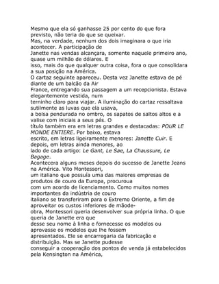 Mesmo que ela só ganhasse 25 por cento do que fora
previsto, não teria do que se queixar.
Mas, na verdade, nenhum dos dois imaginara o que iria
acontecer. A participação de
Janette nas vendas alcançara, somente naquele primeiro ano,
quase um milhão de dólares. E
isso, mais do que qualquer outra coisa, fora o que consolidara
a sua posição na América.
O cartaz seguinte apareceu. Desta vez Janette estava de pé
diante de um balcão da Air
France, entregando sua passagem a um recepcionista. Estava
elegantemente vestida, num
terninho claro para viajar. A iluminação do cartaz ressaltava
sutilmente as luvas que ela usava,
a bolsa pendurada no ombro, os sapatos de saltos altos e a
valise com iniciais a seus pés. O
título também era em letras grandes e destacadas: POUR LE
MONDE ENTIERE. Por baixo, estava
escrito, em letras ligeiramente menores: Janette Cuir. E
depois, em letras ainda menores, ao
lado de cada artigo: Le Gant, Le Sae, La Chaussure, Le
Bagage.
Acontecera alguns meses depois do sucesso de Janette Jeans
na América. Vito Montessori,
um italiano que possuía uma das maiores empresas de
produtos de couro da Europa, procuroua
com um acordo de licenciamento. Como muitos nomes
importantes da indústria de couro
italiano se transferiram para o Extremo Oriente, a fim de
aproveitar os custos inferiores de mãode-
obra, Montessori queria desenvolver sua própria linha. O que
queria de Janette era que
desse seu nome à linha e fornecesse os modelos ou
aprovasse os modelos que lhe fossem
apresentados. Ele se encarregaria da fabricação e
distribuição. Mas se Janette pudesse
conseguir a cooperação dos pontos de venda já estabelecidos
pela Kensington na América,
 