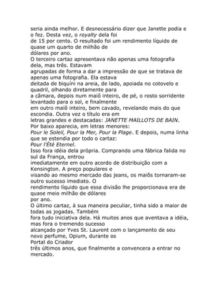 seria ainda melhor. E desnecessário dizer que Janette podia e
o fez. Desta vez, o royalty dela foi
de 15 por cento. O resultado foi um rendimento líquido de
quase um quarto de milhão de
dólares por ano.
O terceiro cartaz apresentava não apenas uma fotografia
dela, mas três. Estavam
agrupadas de forma a dar a impressão de que se tratava de
apenas uma fotografia. Ela estava
deitada de biquíni na areia, de lado, apoiada no cotovelo e
quadril, olhando diretamente para
a câmara, depois num maiô inteiro, de pé, o rosto sorridente
levantado para o sol, e finalmente
em outro maiô inteiro, bem cavado, revelando mais do que
escondia. Outra vez o título era em
letras grandes e destacadas: JANETTE MAILLOTS DE BAIN.
Por baixo aparecia, em letras menores:
Pour le Soleil, Pour la Mer, Pour la Plage. E depois, numa linha
que se estendia por todo o cartaz:
Pour l'Été Eternel.
Isso fora idéia dela própria. Comprando uma fábrica falida no
sul da França, entrou
imediatamente em outro acordo de distribuição com a
Kensington. A preço populares e
visando ao mesmo mercado das jeans, os maiôs tornaram-se
outro sucesso imediato. O
rendimento líquido que essa divisão lhe proporcionava era de
quase meio milhão de dólares
por ano.
O último cartaz, à sua maneira peculiar, tinha sido a maior de
todas as jogadas. Também
fora tudo iniciativa dela. Há muitos anos que aventava a idéia,
mas fora o tremendo sucesso
alcançado por Yves St. Laurent com o lançamento de seu
novo perfume, Opium, durante os
Portal do Criador
três últimos anos, que finalmente a convencera a entrar no
mercado.
 